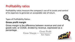 Profitability ratios
Profitability ratios measure the company's use of its assets and control
of its expenses to generate an acceptable rate of return.
Types of Profitability Ratios:
Gross profit margin
Gross margin is the difference between revenue and cost of
goods sold, or COGS, divided by revenue, expressed as a
percentage.
 