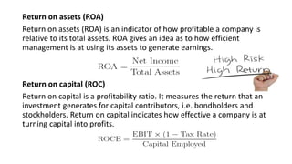 Return on assets (ROA)
Return on assets (ROA) is an indicator of how profitable a company is
relative to its total assets. ROA gives an idea as to how efficient
management is at using its assets to generate earnings.
Return on capital (ROC)
Return on capital is a profitability ratio. It measures the return that an
investment generates for capital contributors, i.e. bondholders and
stockholders. Return on capital indicates how effective a company is at
turning capital into profits.
 