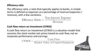 Efficiency ratio
The efficiency ratio, a ratio that typically applies to banks, in simple
terms is defined as expenses as a percentage of revenue (expenses /
revenue), with a few variations.
Cash flow return on investment (CFROI)
A cash flow return on investment (CFROI) is a valuation model that
assumes the stock market sets prices based on cash flow, not on
corporate performance and earnings.
 