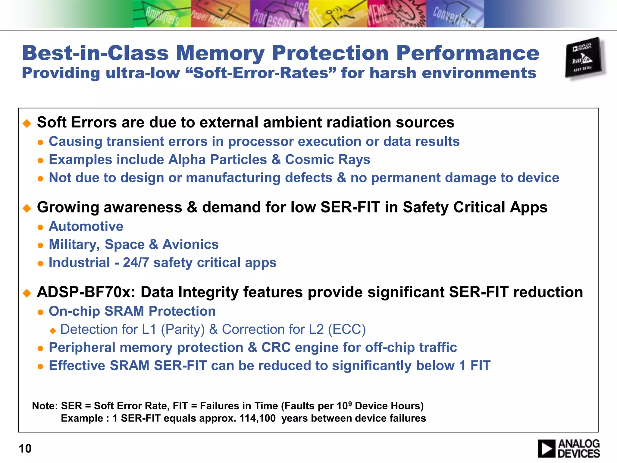 Best-in-Class Memory Protection Performance
Providing ultra-low “Soft-Error-Rates” for harsh environments
 Soft Errors are due to external ambient radiation sources
 Causing transient errors in processor execution or data results
 Examples include Alpha Particles & Cosmic Rays
 Not due to design or manufacturing defects & no permanent damage to device
 Growing awareness & demand for low SER-FIT in Safety Critical Apps
 Automotive
 Military, Space & Avionics
 Industrial - 24/7 safety critical apps
 ADSP-BF70x: Data Integrity features provide significant SER-FIT reduction
 On-chip SRAM Protection
 Detection for L1 (Parity) & Correction for L2 (ECC)
 Peripheral memory protection & CRC engine for off-chip traffic
 Effective SRAM SER-FIT can be reduced to significantly below 1 FIT
10
Note: SER = Soft Error Rate, FIT = Failures in Time (Faults per 109 Device Hours)
Example : 1 SER-FIT equals approx. 114,100 years between device failures
 