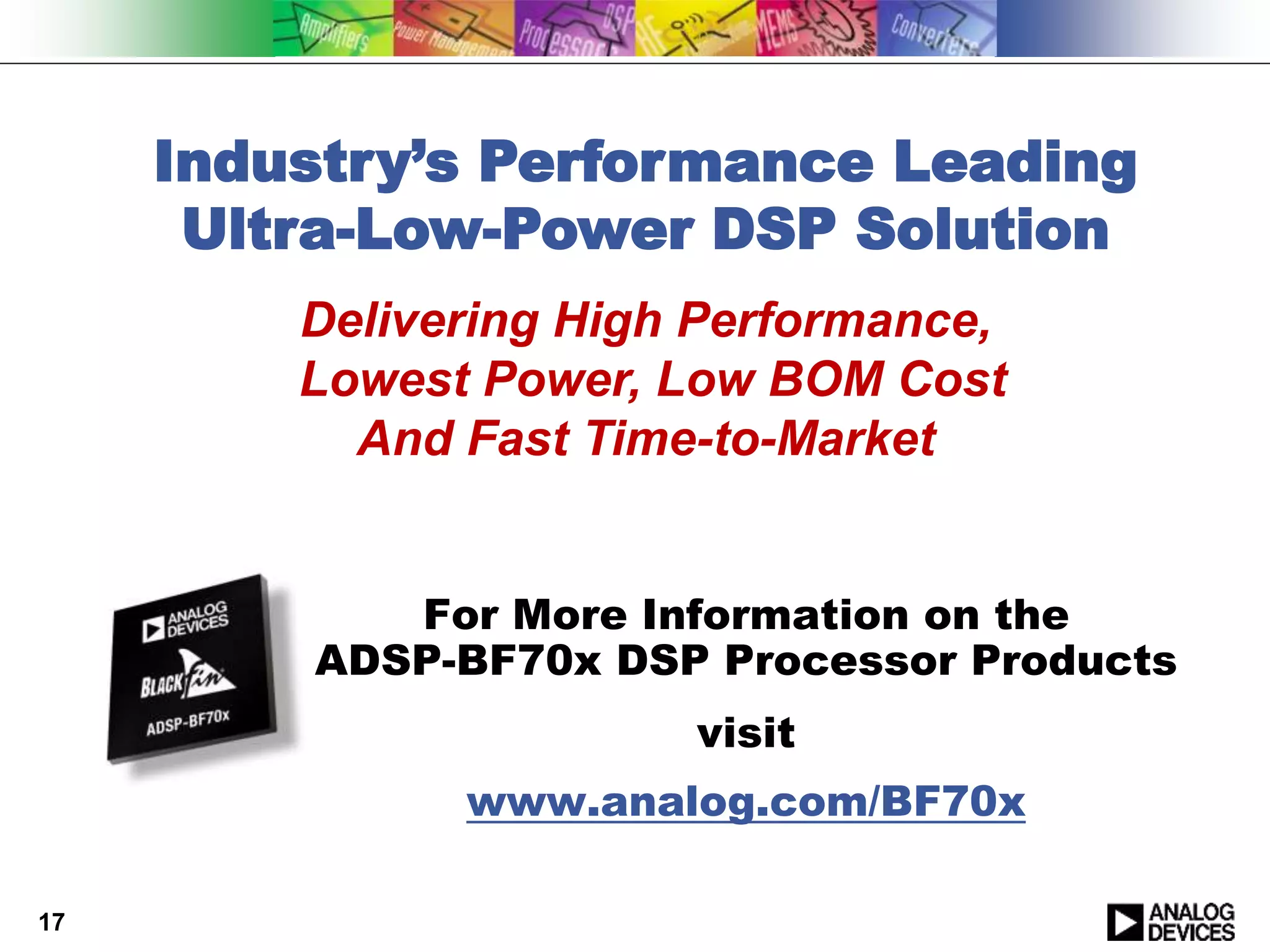 17
Industry’s Performance Leading
Ultra-Low-Power DSP Solution
Delivering High Performance,
Lowest Power, Low BOM Cost
And Fast Time-to-Market
For More Information on the
ADSP-BF70x DSP Processor Products
visit
www.analog.com/BF70x
 