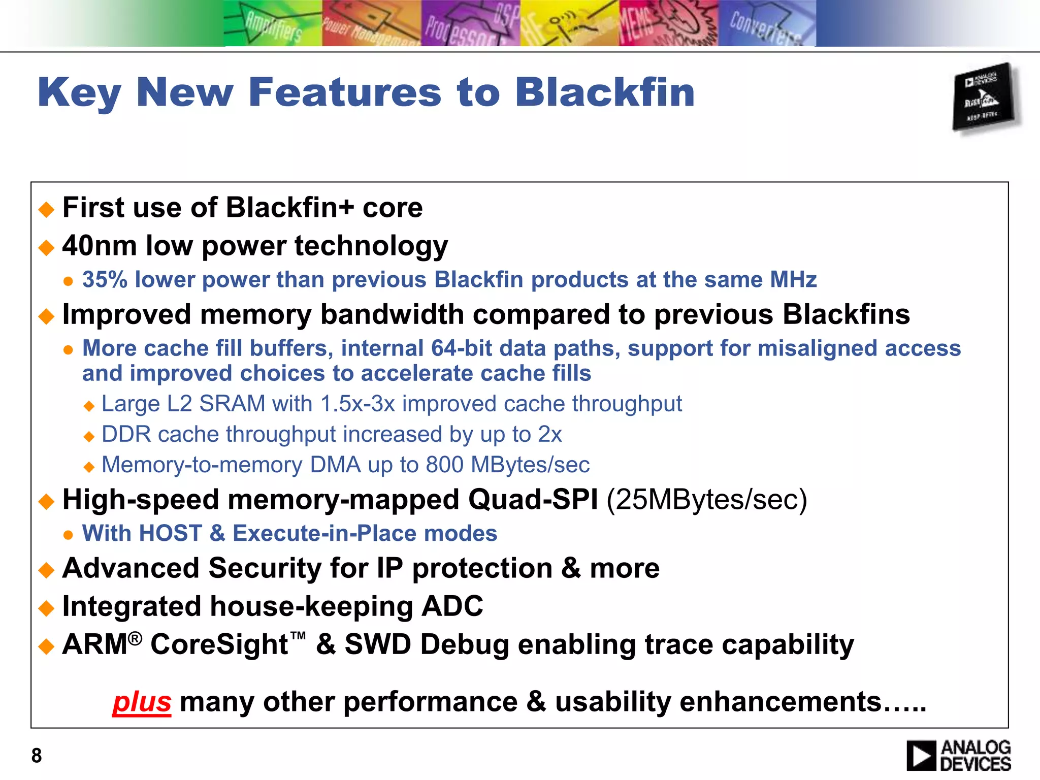 Key New Features to Blackfin
 First use of Blackfin+ core
 40nm low power technology
 35% lower power than previous Blackfin products at the same MHz
 Improved memory bandwidth compared to previous Blackfins
 More cache fill buffers, internal 64-bit data paths, support for misaligned access
and improved choices to accelerate cache fills
 Large L2 SRAM with 1.5x-3x improved cache throughput
 DDR cache throughput increased by up to 2x
 Memory-to-memory DMA up to 800 MBytes/sec
 High-speed memory-mapped Quad-SPI (25MBytes/sec)
 With HOST & Execute-in-Place modes
 Advanced Security for IP protection & more
 Integrated house-keeping ADC
 ARM® CoreSight™ & SWD Debug enabling trace capability
plus many other performance & usability enhancements…..
8
 