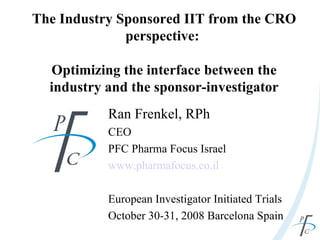 The Industry Sponsored IIT from the CRO perspective:  Optimizing the interface between the industry and the sponsor-investigator Ran Frenkel, RPh CEO PFC Pharma Focus Israel www.pharmafocus.co.il European Investigator Initiated Trials October 30-31, 2008 Barcelona Spain 