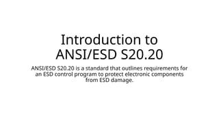 Introduction to
ANSI/ESD S20.20
ANSI/ESD S20.20 is a standard that outlines requirements for
an ESD control program to protect electronic components
from ESD damage.
 