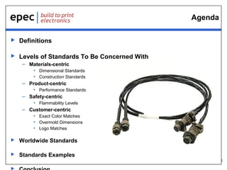 2
Agenda
 Definitions
 Levels of Standards To Be Concerned With
– Materials-centric
• Dimensional Standards
• Construction Standards
– Product-centric
• Performance Standards
– Safety-centric
• Flammability Levels
– Customer-centric
• Exact Color Matches
• Overmold Dimensions
• Logo Matches
 Worldwide Standards
 Standards Examples
 