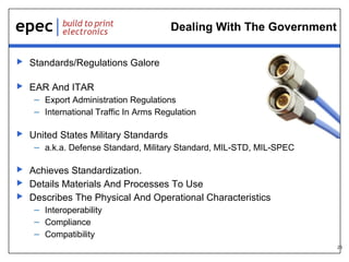 23
Dealing With The Government
 Standards/Regulations Galore
 EAR And ITAR
– Export Administration Regulations
– International Traffic In Arms Regulation
 United States Military Standards
– a.k.a. Defense Standard, Military Standard, MIL-STD, MIL-SPEC
 Achieves Standardization.
 Details Materials And Processes To Use
 Describes The Physical And Operational Characteristics
– Interoperability
– Compliance
– Compatibility
 