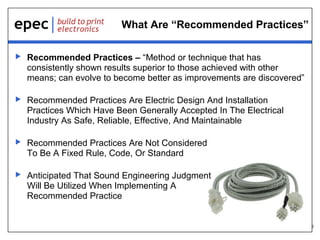 6
What Are “Recommended Practices”
 Recommended Practices – “Method or technique that has
consistently shown results superior to those achieved with other
means; can evolve to become better as improvements are discovered”
 Recommended Practices Are Electric Design And Installation
Practices Which Have Been Generally Accepted In The Electrical
Industry As Safe, Reliable, Effective, And Maintainable
 Recommended Practices Are Not Considered
To Be A Fixed Rule, Code, Or Standard
 Anticipated That Sound Engineering Judgment
Will Be Utilized When Implementing A
Recommended Practice
 