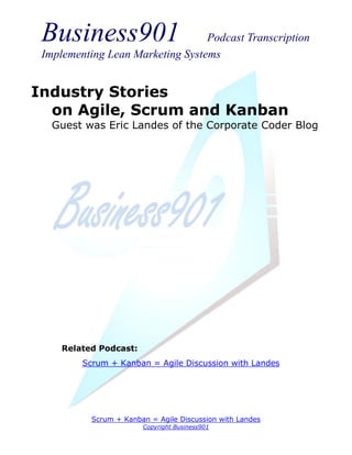 Business901                      Podcast Transcription
 Implementing Lean Marketing Systems


Industry Stories
  on Agile, Scrum and Kanban
   Guest was Eric Landes of the Corporate Coder Blog




     Related Podcast:
         Scrum + Kanban = Agile Discussion with Landes




           Scrum + Kanban = Agile Discussion with Landes
                        Copyright Business901
 
