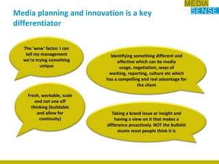 Media planning and innovation is a key differentiatorThe 'wow' factor. I can tell my management we're trying something uniqueIdentifying something different and effective which can be media usage, negotiation, ways of working, reporting, culture etc which has a compelling and real advantage for the clientFresh, workable, scale and not one off thinking (buildable and allow for continuity)Taking a brand issue or insight and having a view on it that makes a difference proactively. NOT the bullshit stunts most people think it is