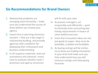 Relationship problems are emerging more forcefully – make sure you understand the causes of these before you review your agencyInvest time in planning chemistry sessions – they are a key stage in relationship building, and provide agencies with a platform for displaying their enthusiasm and business understandingIn all response materials, seek out consistency and cohesion. Invest time to evaluate whether tools / processes and agency structures will fit with your ownAs process managers, act responsibly and efficiently – work to eliminate time-consuming box-ticking requirements in favour of value-added exercisesInsist that Innovation ideas are not just good on paper- they must be workable, scalable and buildableAs buying savings will be similar, try to draw out trading innovation in your brief and make sure you fully understand how you will measure savings and value going forwardsSix Recommendations for Brand Owners 