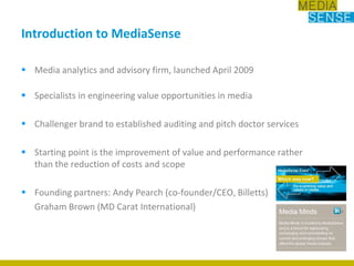 Introduction to MediaSenseMedia analytics and advisory firm, launched April 2009 Specialists in engineering value opportunities in mediaChallenger brand to established auditing and pitch doctor servicesStarting point is the improvement of value and performance rather than the reduction of costs and scope Founding partners: Andy Pearch (co-founder/CEO, Billetts)	Graham Brown (MD Carat International)