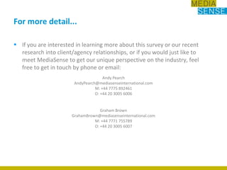 For more detail...If you are interested in learning more about this survey or our recent research into client/agency relationships, or if you would just like to meet MediaSense to get our unique perspective on the industry, feel free to get in touch by phone or email:Andy PearchAndyPearch@mediasenseinternational.comM: +44 7775 892461O: +44 20 3005 6006Graham BrownGrahamBrown@mediasenseinternational.comM: +44 7771 755789O: +44 20 3005 6007