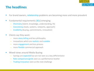 The headlinesFor brand owners, relationship problems are becoming more and more prevalentFundamental requirements (3Cs) emerging:Chemistry (talent, knowledge, understanding, fit) Consistency (tools, systems, networks, approach)Credibility (buying, commitments, innovation)Clients say they want:more story-telling and less philosophyinnovations which are realistic and scalablemore engagement and less processmore flexible commercial approach Mixed views around Media Buying:Savings are expected but are not seen as a key differentiatorRate comparisons/grids seen as a performance leveller Trading innovation seen as the next challenge