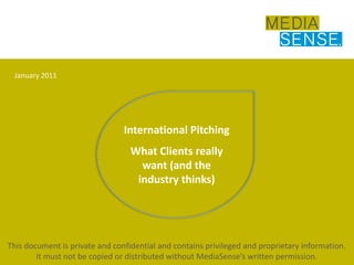January 2011 International Pitching What Clients really want (and the industry thinks) This document is private and confidential and contains privileged and proprietary information. It must not be copied or distributed without MediaSense’s written permission. 