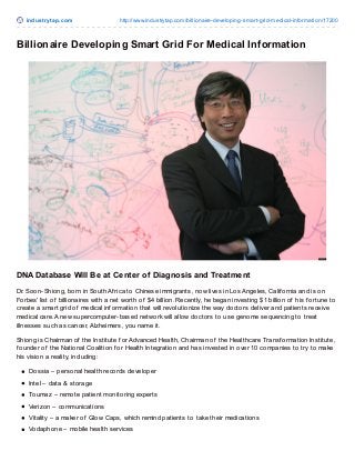 indust ryt ap.co m

http://www.industrytap.co m/billio naire-develo ping-smart-grid-medical-info rmatio n/17200

Billionaire Developing Smart Grid For Medical Information

DNA Database Will Be at Center of Diagnosis and Treatment
Dr. Soon-Shiong, born in South Af rica to Chinese immigrants, now lives in Los Angeles, Calif ornia and is on
Forbes’ list of billionaires with a net worth of $4 billion. Recently, he began investing $1 billion of his f ortune to
create a smart grid of medical inf ormation that will revolutionize the way doctors deliver and patients receive
medical care. A new supercomputer-based network will allow doctors to use genome sequencing to treat
illnesses such as cancer, Alzheimers, you name it.
Shiong is Chairman of the Institute f or Advanced Health, Chairman of the Healthcare Transf ormation Institute,
f ounder of the National Coalition f or Health Integration and has invested in over 10 companies to try to make
his vision a reality, including:
Dossia – personal health records developer
Intel – data & storage
Toumaz – remote patient monitoring experts
Verizon – communications
Vitality – a maker of Glow Caps, which remind patients to take their medications
Vodaphone – mobile health services

 