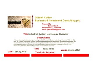 Golden Coffee
Business & Investment Consulting plc.
Prepared By
Samuel Dawit
ADDIS ABEBA , ETHIOPIA
Email: geezlalibela@gmail.com
Venue-Meeting Hall
Title-Industrial System technology Overview
Descriptions
I Prepared a simple discussion type training entitled ‘’Industrial System technology Overview’’ With the Obje
ctive of Creating Discussion, Creating Documented Base Knowledge, Reminding and Brainstorming ideas on i
ndustrial System technologies that constitute eight topics with includes Industrials Power System, Industrials
Control & Automation, Industrials Machines, Industrials Production method & Processes, Industrials Plant
infrastructure, Industrial Materials & processes, Industrials Safety & Hazards..
Date – 08Aug2019
Time – 09:00-11:00
Thanks in Advance
 