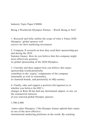 Industry Topic Paper CM406
Being a Worldwide Olympics Partner – Worth Doing or Not?
1. Research and fully outline the scope of what a Tokyo 2020
Olympics’ global sponsor will
receive for their marketing investment
2. Company X research on how they used their sponsorship pre
and during the 2016
Summer Games. How do you believe that this company might
most effectively promote
its global sponsorship of the 2020 Olympics.
3. Consider and then support how you believe this major
sponsorship would potentially
contribute to the ‘equity’ components of the company
(internally as well as externally),
its featured brands, and potentially its HQ country.
4. Finally, take and support a position (for/against) as to
whether you believe the IOC’s
changes to Rule 40 has had any detrimental impact, or not, on
the commercial interests
of you selected global Olympic sponsor.
1,700-2,000
(intro sobre Olympics ) The Olympic Games uphold their status
as one of the most effective
international marketing platforms in the world. By reaching
 
