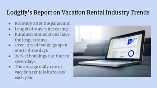 Lodgify’s Report on Vacation Rental Industry Trends
● Recovery after the pandemic
● Length of stay is increasing
● Rural accommodations have
the longest stays
● Over 70% of bookings span
one to three days
● 25% of bookings last four to
seven days
● The average daily rate of
vacation rentals increases
each year
 