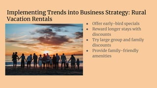 Implementing Trends into Business Strategy: Rural
Vacation Rentals
● Offer early-bird specials
● Reward longer stays with
discounts
● Try large group and family
discounts
● Provide family-friendly
amenities
 