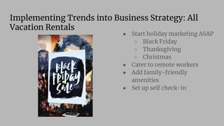 Implementing Trends into Business Strategy: All
Vacation Rentals
● Start holiday marketing ASAP
○ Black Friday
○ Thanksgiving
○ Christmas
● Cater to remote workers
● Add family-friendly
amenities
● Set up self check-in
 