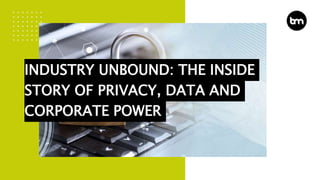 INDUSTRY UNBOUND: THE INSIDE
STORY OF PRIVACY, DATA AND
CORPORATE POWER
 