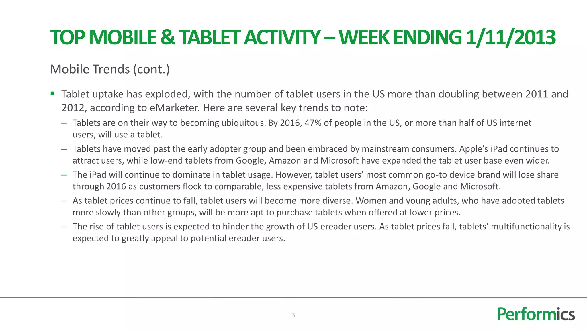 TOP MOBILE & TABLET ACTIVITY – WEEK ENDING 1/11/2013
Mobile Trends (cont.)
 Tablet uptake has exploded, with the number of tablet users in the US more than doubling between 2011 and
  2012, according to eMarketer. Here are several key trends to note:
  – Tablets are on their way to becoming ubiquitous. By 2016, 47% of people in the US, or more than half of US internet
    users, will use a tablet.
  – Tablets have moved past the early adopter group and been embraced by mainstream consumers. Apple’s iPad continues to
    attract users, while low-end tablets from Google, Amazon and Microsoft have expanded the tablet user base even wider.
  – The iPad will continue to dominate in tablet usage. However, tablet users’ most common go-to device brand will lose share
    through 2016 as customers flock to comparable, less expensive tablets from Amazon, Google and Microsoft.
  – As tablet prices continue to fall, tablet users will become more diverse. Women and young adults, who have adopted tablets
    more slowly than other groups, will be more apt to purchase tablets when offered at lower prices.
  – The rise of tablet users is expected to hinder the growth of US ereader users. As tablet prices fall, tablets’ multifunctionality is
    expected to greatly appeal to potential ereader users.




                                                              3
 