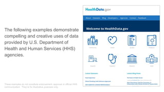 The following examples demonstrate
compelling and creative uses of data
provided by U.S. Department of
Health and Human Services (HHS)
agencies.
These examples do not constitute endorsement, approval or official HHS
communication. They’re for illustrative purposes only.
 