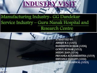 INDUSTRY VISIT
SUBMITTED BY:
ABHIJIT K S (1001)
BASHISHTH KUMAR (1006)
GOKUL KUMAR (1012)
MEENU JIAN (1014)
PRIYANKA KULSHRESHTHA (1019)
SHIVANGI SAMANT (1022)
SIDHARTH AGARWAL (1023)
Manufacturing Industry- GG Dandekar
Service Industry – Guru Nanak Hospital and
Research Centre
 