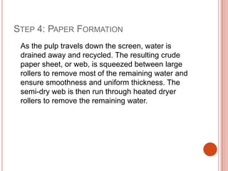 Step 4: Paper Formation	As the pulp travels down the screen, water is drained away and recycled. The resulting crude paper sheet, or web, is squeezed between large rollers to remove most of the remaining water and ensure smoothness and uniform thickness. The semi-dry web is then run through heated dryer rollers to remove the remaining water.
