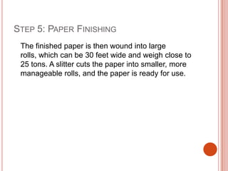 Step 5: Paper Finishing	The finished paper is then wound into large rolls, which can be 30 feet wide and weigh close to 25 tons. A slitter cuts the paper into smaller, more manageable rolls, and the paper is ready for use.