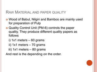 Raw Material and paper qualityWood of Babul, Nilgiri and Bamboo are mainly used for preparation of PulpQuality Control Unit (PM-6) controls the paper quality. They produce different quality papers as follows i) 1x1 meters – 60 grams	ii) 1x1 meters – 70 grams   iii) 1x1 meters – 80 gramsAnd rest is the depending on the order.