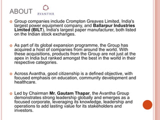 ABOUT Group companies include Crompton Greaves Limited, India's largest power equipment company, and Ballarpur Industries Limited (BILT), India's largest paper manufacturer, both listed on the Indian stock exchanges.As part of its global expansion programme, the Group has acquired a host of companies from around the world. With these acquisitions, products from the Group are not just at the apex in India but ranked amongst the best in the world in their respective categories.Across Avantha, good citizenship is a defined objective, with focused emphasis on education, community development and healthcare.Led by Chairman Mr. GautamThapar, the Avantha Group demonstrates strong leadership globally and emerges as a focused corporate, leveraging its knowledge, leadership and operations to add lasting value for its stakeholders and investors.