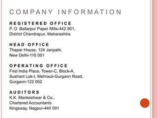 C O M P A N Y   I N F O R M A T I O NR E G I S T E R E D   O F F I C EP. O. Ballarpur Paper Mills-442 901, District Chandrapur, MaharashtraH E A D   O F F I C EThapar House, 124 Janpath, New Delhi-110 001O P E R A T I N G   O F F I C EFirst India Place, Tower-C, Block-A, SushantLok-I, Mehrauli-Gurgaon Road, Gurgaon-122 002A U D I T O R SK.K. Mankeshwar & Co., Chartered AccountantsKingsway, Nagpur-440 001