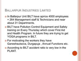 Ballarpur Industries LimitedIn Ballarpur Unit BILT have aprrox 4000 employees  + 264 Management staff & Technicians and near about 31 Departments.BILT have Pollution Control Equipment and Safety training on Every Thursday which cover First Aid and Health Program. In future they are trying to get YOGA programs in BILT.For motivating the workers they have Ganeshautsova, Durgapuja , Annual Functions etc. According to BILT accident ratio is very low in the PLANT.