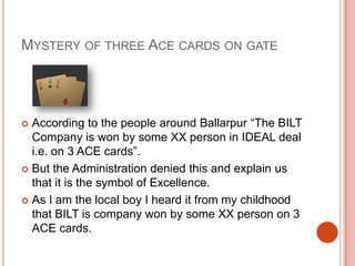 Mystery of three Ace cards on gateAccording to the people around Ballarpur “The BILT Company is won by some XX person in IDEAL deal i.e. on 3 ACE cards”. But the Administration denied this and explain us that it is the symbol of Excellence. As I am the local boy I heard it from my childhood that BILT is company won by some XX person on 3 ACE cards. 