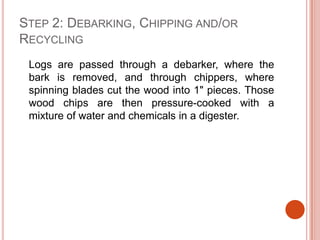Step 2: Debarking, Chipping and/or Recycling	Logs are passed through a debarker, where the bark is removed, and through chippers, where spinning blades cut the wood into 1" pieces. Those wood chips are then pressure-cooked with a mixture of water and chemicals in a digester.