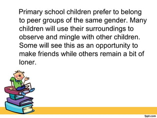 Primary school children prefer to belong
to peer groups of the same gender. Many
children will use their surroundings to
observe and mingle with other children.
Some will see this as an opportunity to
make friends while others remain a bit of
loner.
 