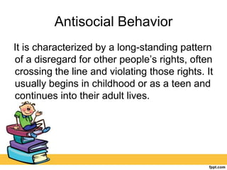 Antisocial Behavior
It is characterized by a long-standing pattern
of a disregard for other people’s rights, often
crossing the line and violating those rights. It
usually begins in childhood or as a teen and
continues into their adult lives.
 