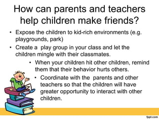 How can parents and teachers
help children make friends?
• Expose the children to kid-rich environments (e.g.
playgrounds, park)
• Create a play group in your class and let the
children mingle with their classmates.
• When your children hit other children, remind
them that their behavior hurts others.
• Coordinate with the parents and other
teachers so that the children will have
greater opportunity to interact with other
children.
 