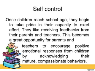 Self control
Once children reach school age, they begin
to take pride in their capacity to exert
effort. They like receiving feedbacks from
their parents and teachers. This becomes
a great opportunity for parents and
teachers to encourage positive
emotional responses from children
by acknowledging their
mature, compassionate behaviors.
 