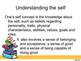 Understanding the self
One’s self concept is the knowledge about
the self, such as beliefs regarding
personality, traits, physical
characteristics, abilities, values, goals and
roles.
It also involves a sense of belonging
and acceptance, a sense of good
and a sense of being capable of
doing good.
 