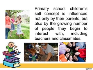Primary school children’s
self concept is influenced
not only by their parents, but
also by the growing number
of people they begin to
interact with, including
teachers and classmates.
 