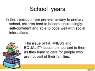 School years
In this transition from pre-elementary to primary
school, children tend to become increasingly
self-confident and able to cope well with social
interactions.
The issue of FAIRNESS and
EQUALITY become important to them
as they learn to care for people who
are not part of their families.
 