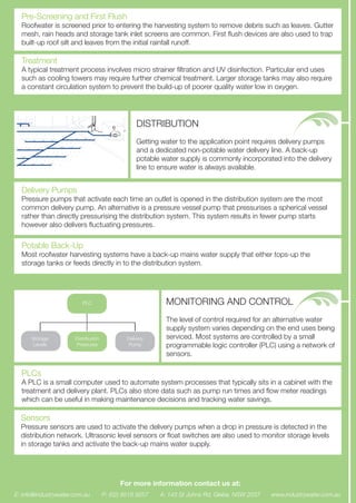 Pre-Screening and First Flush
Roofwater is screened prior to entering the harvesting system to remove debris such as leaves. Gutter
mesh, rain heads and storage tank inlet screens are common. First ﬂush devices are also used to trap
built-up roof silt and leaves from the initial rainfall runoff.
Treatment
A typical treatment process involves micro strainer ﬁltration and UV disinfection. Particular end uses
such as cooling towers may require further chemical treatment. Larger storage tanks may also require
a constant circulation system to prevent the build-up of poorer quality water low in oxygen.
DISTRIBUTION
Getting water to the application point requires delivery pumps
and a dedicated non-potable water delivery line. A back-up
potable water supply is commonly incorporated into the delivery
line to ensure water is always available.
Delivery Pumps
Pressure pumps that activate each time an outlet is opened in the distribution system are the most
common delivery pump. An alternative is a pressure vessel pump that pressurises a spherical vessel
rather than directly pressurising the distribution system. This system results in fewer pump starts
however also delivers ﬂuctuating pressures.
Potable Back-Up
Most roofwater harvesting systems have a back-up mains water supply that either tops-up the
storage tanks or feeds directly in to the distribution system.
MONITORING AND CONTROL
The level of control required for an alternative water
supply system varies depending on the end uses being
serviced. Most systems are controlled by a small
programmable logic controller (PLC) using a network of
sensors.
Storage
Levels
Distribution
Pressures
Delivery
Pump
PLC
PLCs
A PLC is a small computer used to automate system processes that typically sits in a cabinet with the
treatment and delivery plant. PLCs also store data such as pump run times and ﬂow meter readings
which can be useful in making maintenance decisions and tracking water savings.
Sensors
Pressure sensors are used to activate the delivery pumps when a drop in pressure is detected in the
distribution network. Ultrasonic level sensors or ﬂoat switches are also used to monitor storage levels
in storage tanks and activate the back-up mains water supply.
www.industrywater.com.auE: info@industrywater.com.au P: (02) 9518 9257 A: 143 St Johns Rd, Glebe, NSW 2037
For more information contact us at:
 
