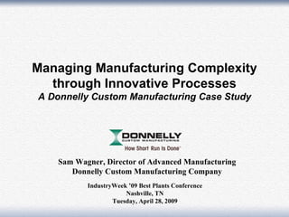 Managing Manufacturing Complexity
  through Innovative Processes
A Donnelly Custom Manufacturing Case Study




   Sam Wagner, Director of Advanced Manufacturing
      Donnelly Custom Manufacturing Company
          IndustryWeek ’09 Best Plants Conference
                      Nashville, TN
                  Tuesday, April 28, 2009           1
 