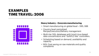 EXAMPLES
TIME TRAVEL: 2006
Heavy industry – Concrete manufacturing
• Smart manufacturing on global level – S95, S88
• Country level centralized
Recipe/Execution/Delivery management
• Multi-tier SQL databases with local Linux-based
data concentrators and “SoftPLC like” controllers.
• Scheduling based on demand, availability and
capacity
• ROI: Cost saving on raw materials and quality
complaints
13
Copyright © 2019 Accenture. All rights reserved.
 