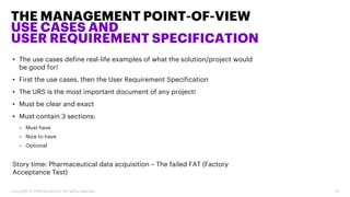 • The use cases define real-life examples of what the solution/project would
be good for!
• First the use cases, then the User Requirement Specification
• The URS is the most important document of any project!
• Must be clear and exact
• Must contain 3 sections:
– Must have
– Nice to have
– Optional
Story time: Pharmaceutical data acquisition – The failed FAT (Factory
Acceptance Test)
THE MANAGEMENT POINT-OF-VIEW
USE CASES AND
USER REQUIREMENT SPECIFICATION
Copyright © 2019 Accenture. All rights reserved. 18
 