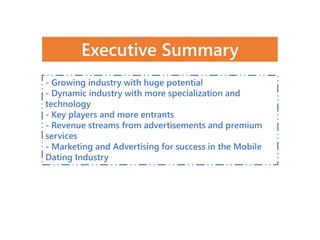 - Growing industry with huge potential
- Dynamic industry with more specialization and
technology
- Key players and more entrants
- Revenue streams from advertisements and premium
services
- Marketing and Advertising for success in the Mobile
Dating Industry
Executive Summary
 