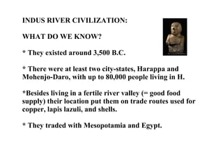 INDUS RIVER CIVILIZATION:  WHAT DO WE KNOW? * They existed around 3,500 B.C. * There were at least two city-states, Harappa and Mohenjo-Daro, with up to 80,000 people living in H. *Besides living in a fertile river valley (= good food supply) their location put them on trade routes used for copper, lapis lazuli, and shells. * They traded with Mesopotamia and Egypt. 