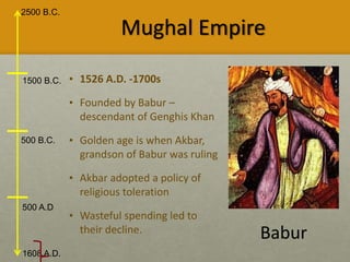 2500 B.C.
1608 A.D.
1500 B.C.
500 B.C.
500 A.D
Mughal Empire
• 1526 A.D. -1700s
• Founded by Babur –
descendant of Genghis Khan
• Golden age is when Akbar,
grandson of Babur was ruling
• Akbar adopted a policy of
religious toleration
• Wasteful spending led to
their decline. Babur
 
